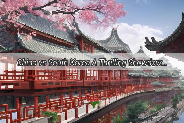 China vs South Korea A Thrilling Showdown on the Stage of Asia